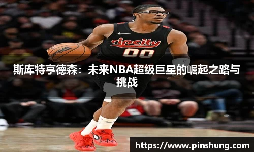 斯库特亨德森：未来NBA超级巨星的崛起之路与挑战